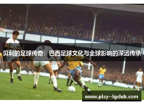 贝利的足球传奇：巴西足球文化与全球影响的深远传承