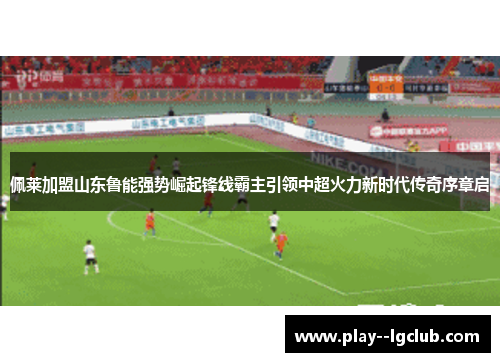 佩莱加盟山东鲁能强势崛起锋线霸主引领中超火力新时代传奇序章启 佩莱加盟山东鲁能强势崛起锋线霸主引领中超火力新时代传奇序章启