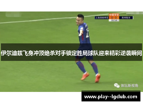 伊尔迪兹飞身冲顶绝杀对手锁定胜局球队迎来精彩逆袭瞬间 伊尔迪兹飞身冲顶绝杀对手锁定胜局球队迎来精彩逆袭瞬间