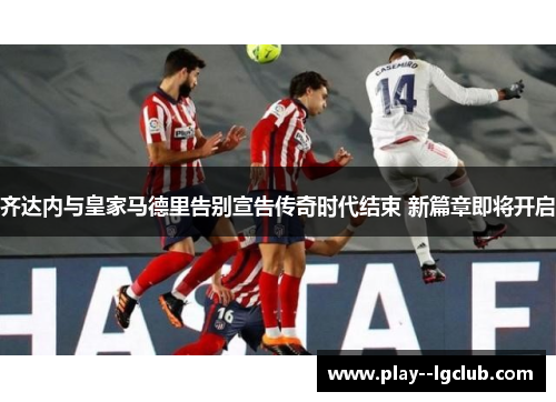齐达内与皇家马德里告别宣告传奇时代结束 新篇章即将开启 齐达内与皇家马德里告别宣告传奇时代结束 新篇章即将开启